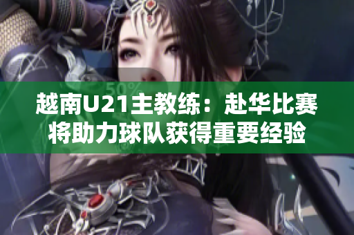 越南U21主教练：赴华比赛将助力球队获得重要经验