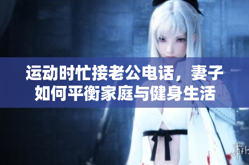 运动时忙接老公电话，妻子如何平衡家庭与健身生活