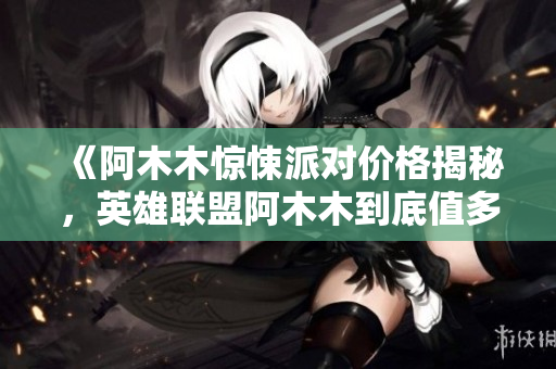 《阿木木惊悚派对价格揭秘，英雄联盟阿木木到底值多少钱》