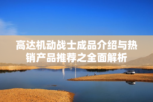 高达机动战士成品介绍与热销产品推荐之全面解析