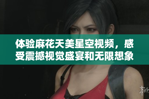体验麻花天美星空视频，感受震撼视觉盛宴和无限想象力