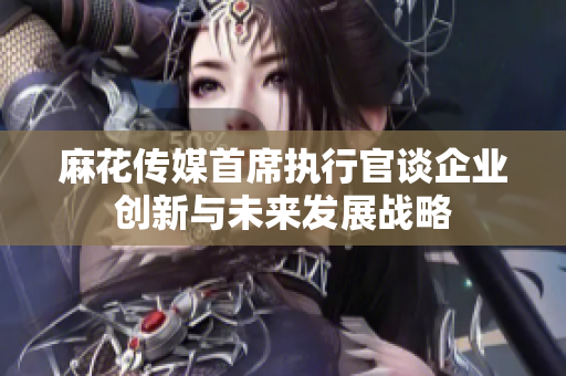 麻花传媒首席执行官谈企业创新与未来发展战略