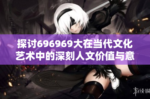 探讨696969大在当代文化艺术中的深刻人文价值与意义