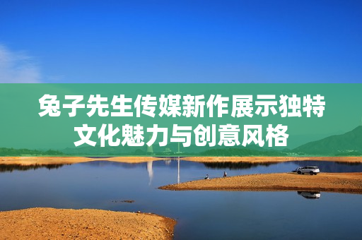 兔子先生传媒新作展示独特文化魅力与创意风格