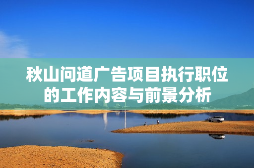 秋山问道广告项目执行职位的工作内容与前景分析