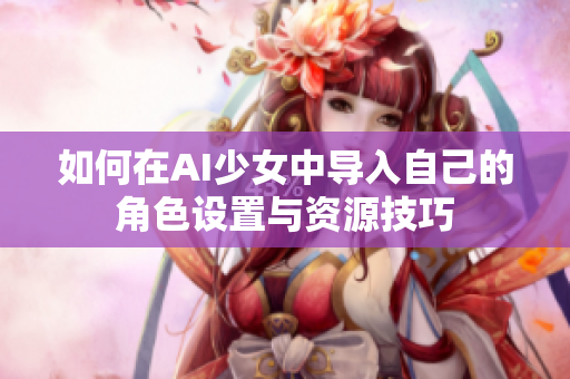如何在AI少女中导入自己的角色设置与资源技巧