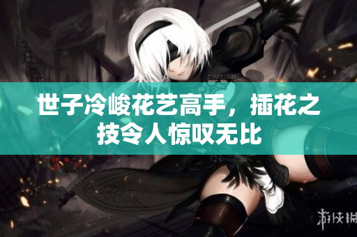 世子冷峻花艺高手，插花之技令人惊叹无比