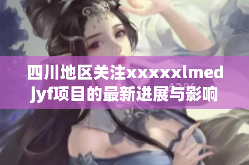 四川地区关注xxxxxlmedjyf项目的最新进展与影响分析