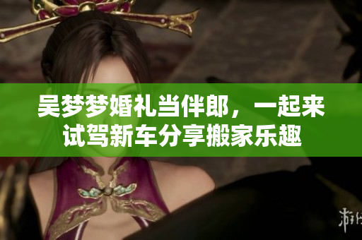 吴梦梦婚礼当伴郎，一起来试驾新车分享搬家乐趣