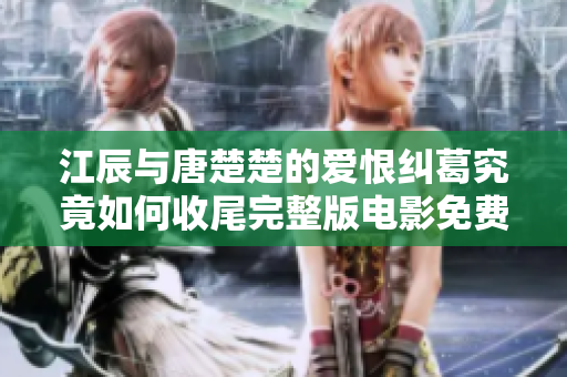 江辰与唐楚楚的爱恨纠葛究竟如何收尾完整版电影免费观看