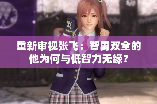 重新审视张飞：智勇双全的他为何与低智力无缘？