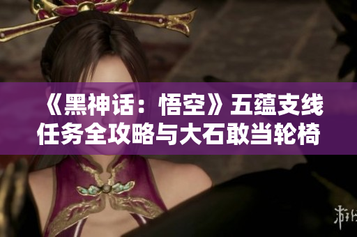 《黑神话：悟空》五蕴支线任务全攻略与大石敢当轮椅战技巧解析