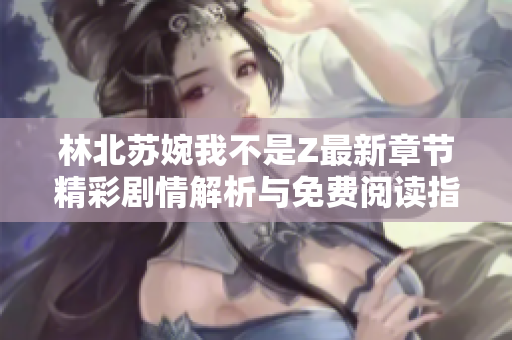 林北苏婉我不是Z最新章节精彩剧情解析与免费阅读指南