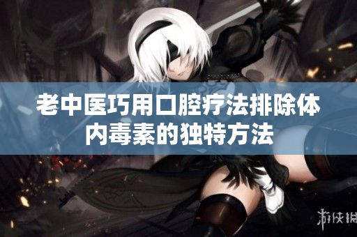 老中医巧用口腔疗法排除体内毒素的独特方法