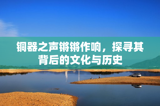 铜器之声锵锵作响，探寻其背后的文化与历史