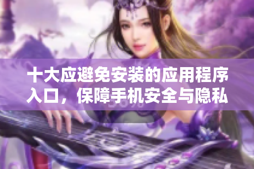 十大应避免安装的应用程序入口，保障手机安全与隐私