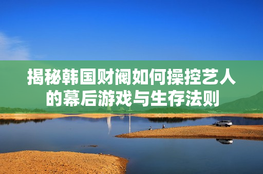 揭秘韩国财阀如何操控艺人的幕后游戏与生存法则