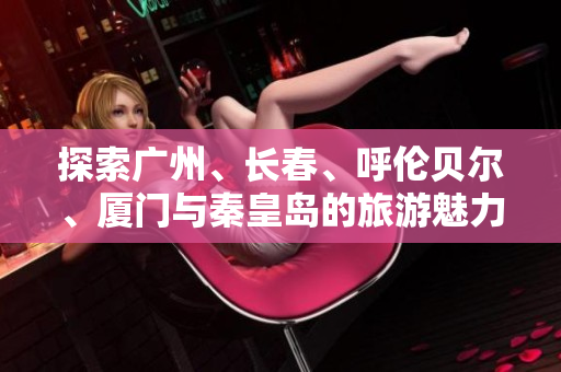 探索广州、长春、呼伦贝尔、厦门与秦皇岛的旅游魅力与知识问答