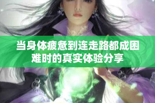 当身体疲惫到连走路都成困难时的真实体验分享