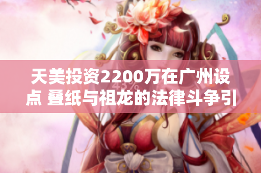 天美投资2200万在广州设点 叠纸与祖龙的法律斗争引关注