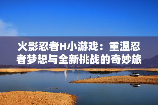火影忍者H小游戏：重温忍者梦想与全新挑战的奇妙旅程