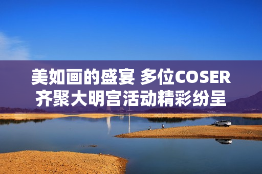 美如画的盛宴 多位COSER齐聚大明宫活动精彩纷呈