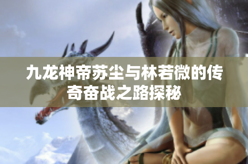 九龙神帝苏尘与林若微的传奇奋战之路探秘