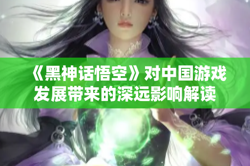 《黑神话悟空》对中国游戏发展带来的深远影响解读