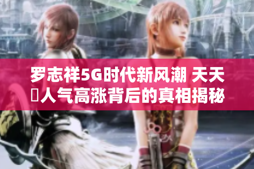 罗志祥5G时代新风潮 天天奭人气高涨背后的真相揭秘