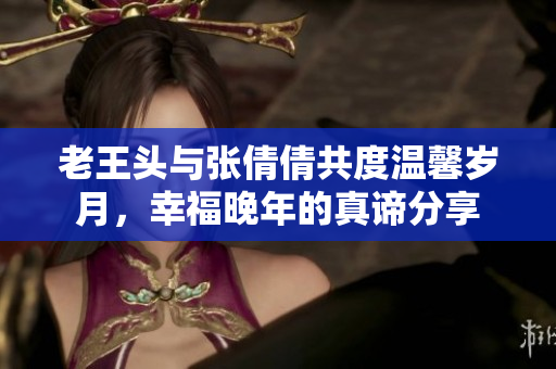 老王头与张倩倩共度温馨岁月，幸福晚年的真谛分享