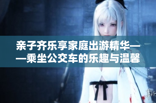 亲子齐乐享家庭出游精华——乘坐公交车的乐趣与温馨