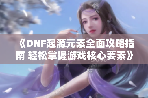 《DNF起源元素全面攻略指南 轻松掌握游戏核心要素》