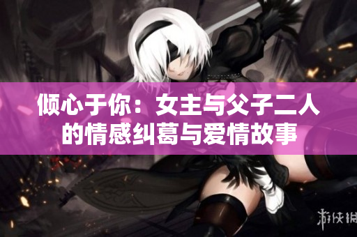 倾心于你：女主与父子二人的情感纠葛与爱情故事