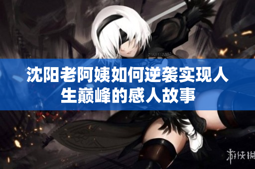 沈阳老阿姨如何逆袭实现人生巅峰的感人故事