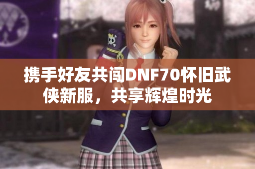 携手好友共闯DNF70怀旧武侠新服，共享辉煌时光