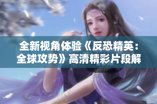 全新视角体验《反恐精英：全球攻势》高清精彩片段解析