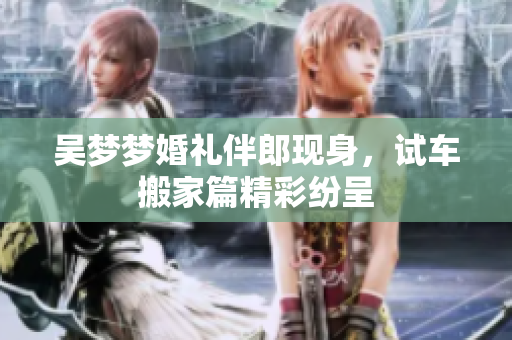 吴梦梦婚礼伴郎现身，试车搬家篇精彩纷呈