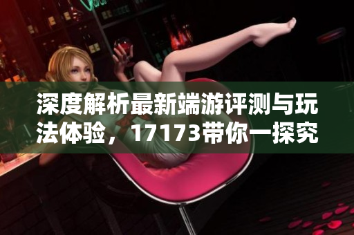 深度解析最新端游评测与玩法体验，17173带你一探究竟