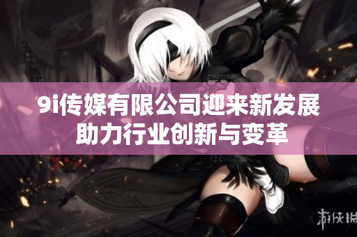 9i传媒有限公司迎来新发展 助力行业创新与变革