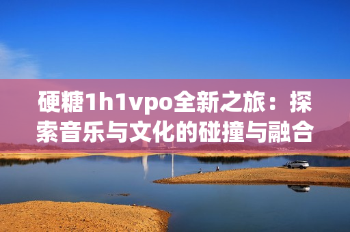 硬糖1h1vpo全新之旅：探索音乐与文化的碰撞与融合