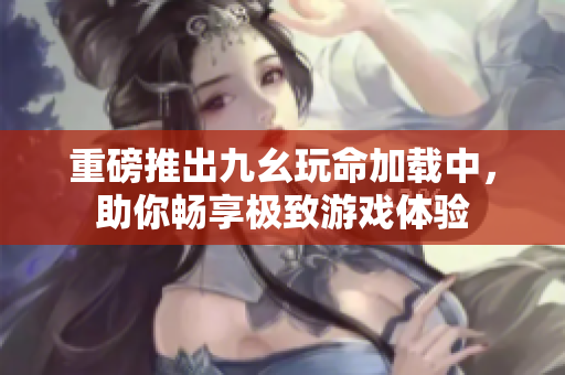 重磅推出九幺玩命加载中，助你畅享极致游戏体验