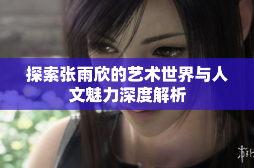 探索张雨欣的艺术世界与人文魅力深度解析
