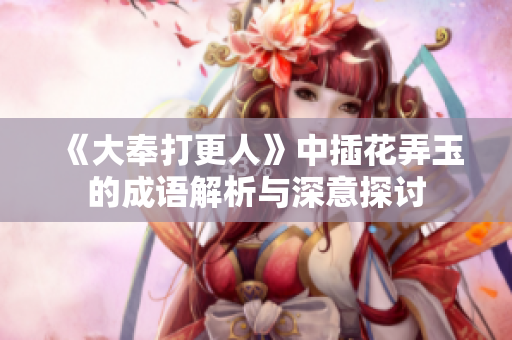《大奉打更人》中插花弄玉的成语解析与深意探讨