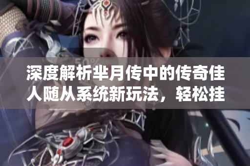 深度解析芈月传中的传奇佳人随从系统新玩法，轻松挂机智取天界