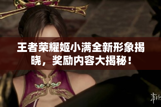 王者荣耀姬小满全新形象揭晓，奖励内容大揭秘！