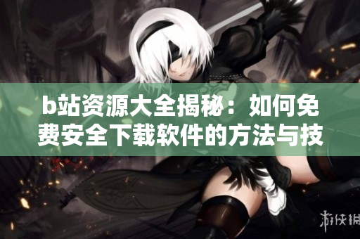 b站资源大全揭秘：如何免费安全下载软件的方法与技巧