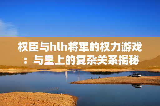 权臣与hlh将军的权力游戏：与皇上的复杂关系揭秘
