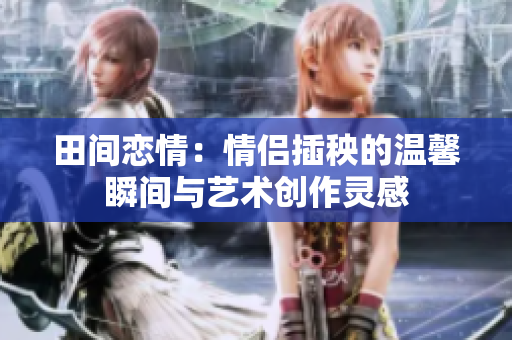 田间恋情：情侣插秧的温馨瞬间与艺术创作灵感
