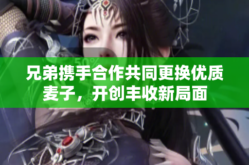 兄弟携手合作共同更换优质麦子，开创丰收新局面