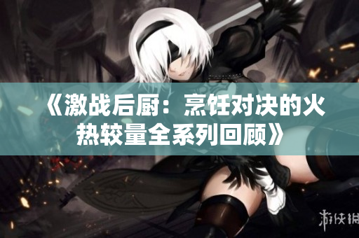 《激战后厨：烹饪对决的火热较量全系列回顾》